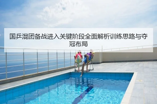 国乒混团备战进入关键阶段全面解析训练思路与夺冠布局
