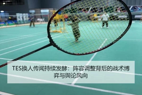 TES换人传闻持续发酵：阵容调整背后的战术博弈与舆论风向
