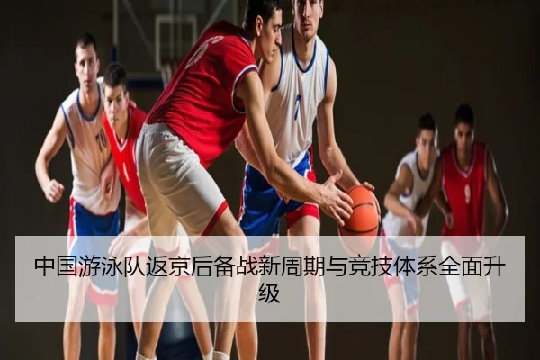 中国游泳队返京后备战新周期与竞技体系全面升级