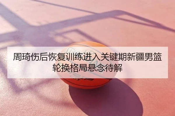 周琦伤后恢复训练进入关键期新疆男篮轮换格局悬念待解
