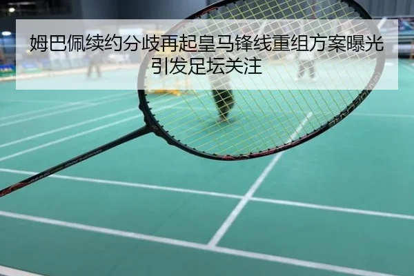 姆巴佩续约分歧再起皇马锋线重组方案曝光引发足坛关注